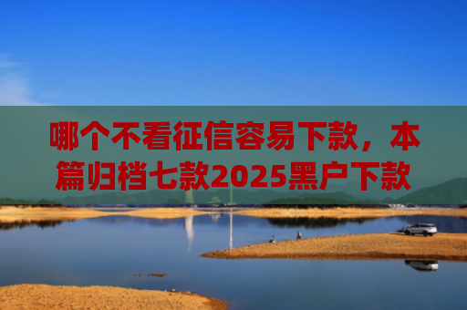 哪个不看征信容易下款，本篇归档七款2025黑户下款的app口子