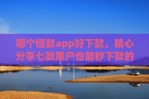 哪个借款app好下款，精心分享七款黑户也能秒下款的app