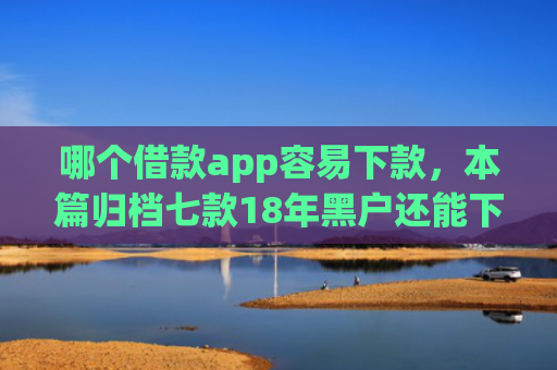 哪个借款app容易下款，本篇归档七款18年黑户还能下款的app