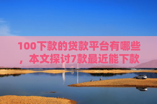 100下款的贷款平台有哪些，本文探讨7款最近能下款的网贷口子