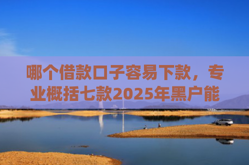 哪个借款口子容易下款，专业概括七款2025年黑户能下款的app