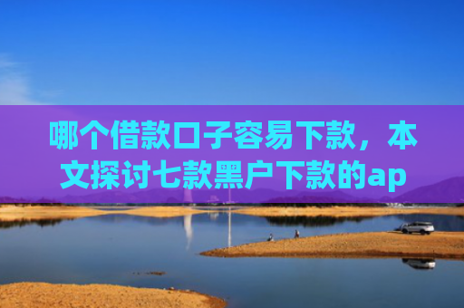 哪个借款口子容易下款，本文探讨七款黑户下款的app有哪些