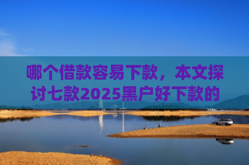 哪个借款容易下款，本文探讨七款2025黑户好下款的小贷app