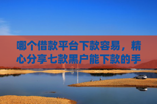 哪个借款平台下款容易，精心分享七款黑户能下款的手机app有哪些