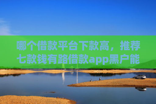 哪个借款平台下款高，推荐七款钱有路借款app黑户能下款吗