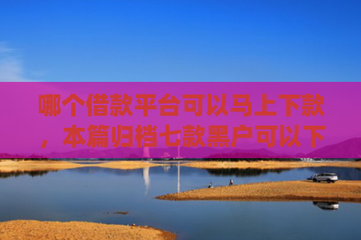 哪个借款平台可以马上下款，本篇归档七款黑户可以下款的高额度app
