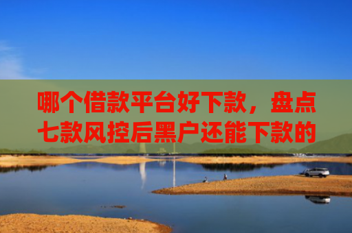 哪个借款平台好下款，盘点七款风控后黑户还能下款的app