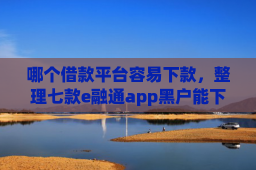 哪个借款平台容易下款，整理七款e融通app黑户能下款吗6
