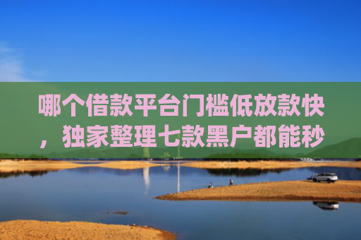 哪个借款平台门槛低放款快，独家整理七款黑户都能秒下款的网贷app