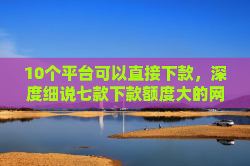 10个平台可以直接下款，深度细说七款下款额度大的网贷口子