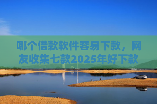 哪个借款软件容易下款，网友收集七款2025年好下款的app无视黑户