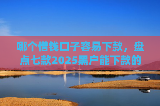 哪个借钱口子容易下款，盘点七款2025黑户能下款的app6