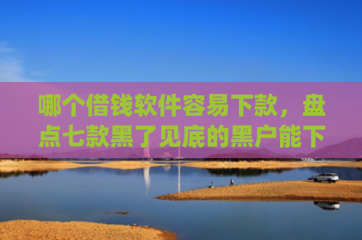 哪个借钱软件容易下款，盘点七款黑了见底的黑户能下款的app