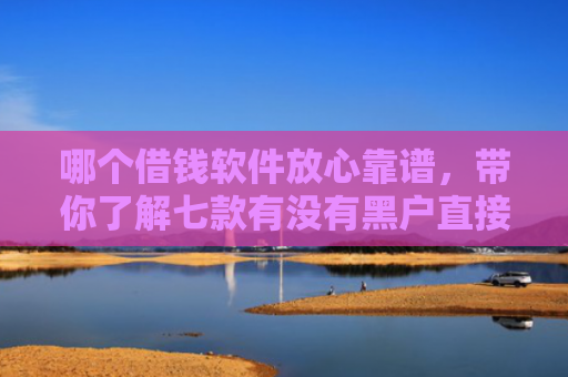 哪个借钱软件放心靠谱，带你了解七款有没有黑户直接下款的APP