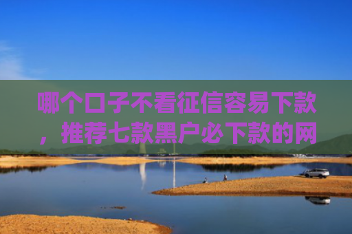 哪个口子不看征信容易下款，推荐七款黑户必下款的网贷口子app