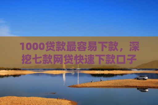 1000贷款最容易下款，深挖七款网贷快速下款口子