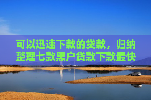 可以迅速下款的贷款，归纳整理七款黑户贷款下款最快的口子