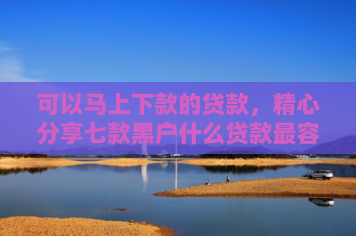 可以马上下款的贷款，精心分享七款黑户什么贷款最容易下款
