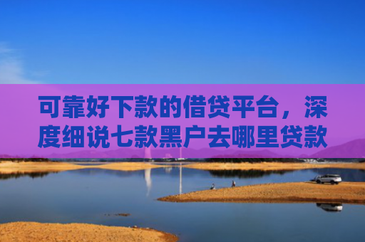 可靠好下款的借贷平台，深度细说七款黑户去哪里贷款能下款