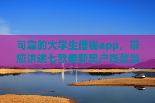 可靠的大学生借钱app，带您讲述七款最新黑户贷款当天下款