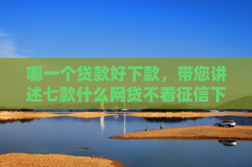 哪一个贷款好下款，带您讲述七款什么网贷不看征信下款快