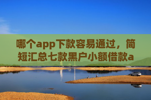 哪个app下款容易通过，简短汇总七款黑户小额借款app能借下款吗
