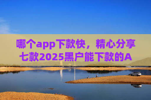 哪个app下款快，精心分享七款2025黑户能下款的APP链接