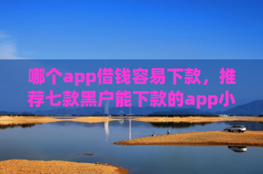 哪个app借钱容易下款，推荐七款黑户能下款的app小贷