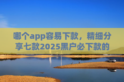 哪个app容易下款，精细分享七款2025黑户必下款的贷款app