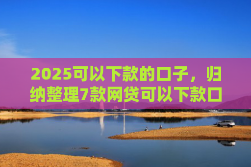 2025可以下款的口子，归纳整理7款网贷可以下款口子