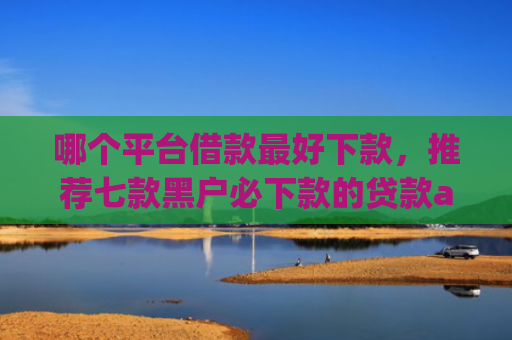 哪个平台借款最好下款，推荐七款黑户必下款的贷款app2025