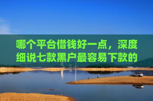 哪个平台借钱好一点，深度细说七款黑户最容易下款的网贷app