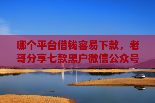 哪个平台借钱容易下款，老哥分享七款黑户微信公众号下款的app