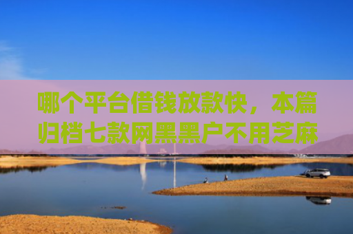 哪个平台借钱放款快，本篇归档七款网黑黑户不用芝麻分下款app