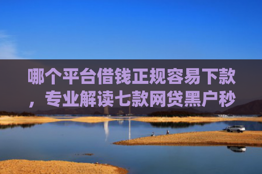 哪个平台借钱正规容易下款，专业解读七款网贷黑户秒下款的app2025