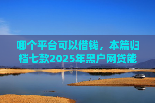 哪个平台可以借钱，本篇归档七款2025年黑户网贷能下款的app
