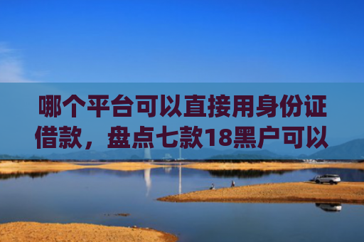 哪个平台可以直接用身份证借款，盘点七款18黑户可以下款的网贷app