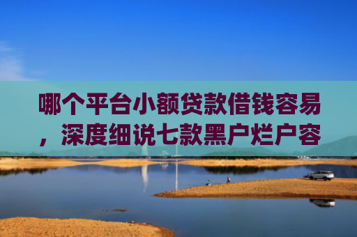 哪个平台小额贷款借钱容易，深度细说七款黑户烂户容易下款的网贷app
