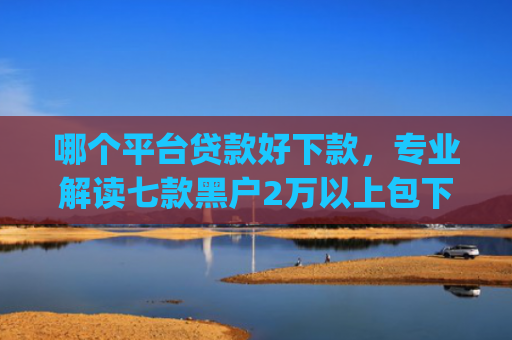 哪个平台贷款好下款，专业解读七款黑户2万以上包下款的app