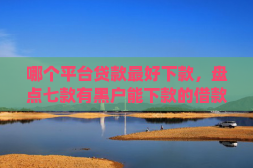 哪个平台贷款最好下款，盘点七款有黑户能下款的借款app吗
