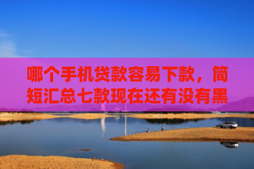 哪个手机贷款容易下款，简短汇总七款现在还有没有黑户可以下款的app