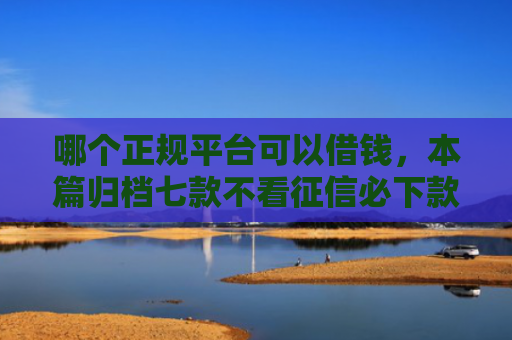 哪个正规平台可以借钱，本篇归档七款不看征信必下款网贷