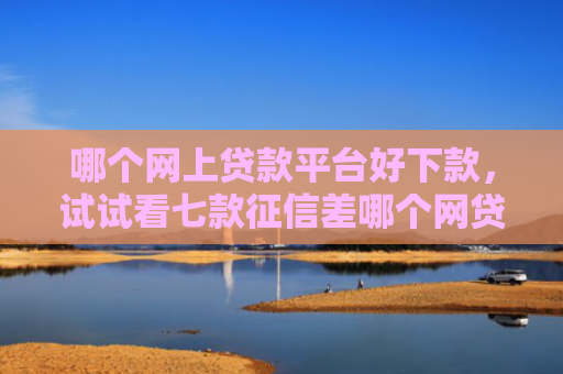 哪个网上贷款平台好下款，试试看七款征信差哪个网贷能下款