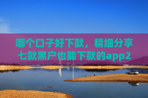 哪个口子好下款，精细分享七款黑户也能下款的app2025