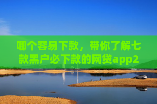 哪个容易下款，带你了解七款黑户必下款的网贷app2025