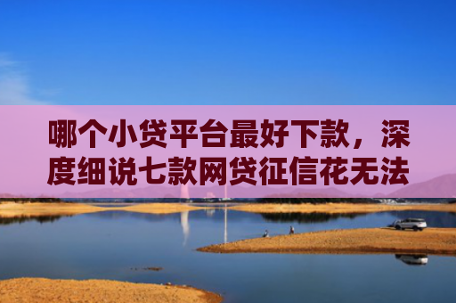 哪个小贷平台最好下款，深度细说七款网贷征信花无法下款