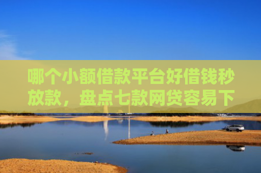 哪个小额借款平台好借钱秒放款，盘点七款网贷容易下款不查征信