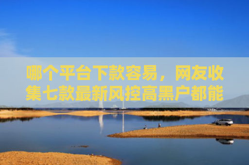 哪个平台下款容易，网友收集七款最新风控高黑户都能下款的APP