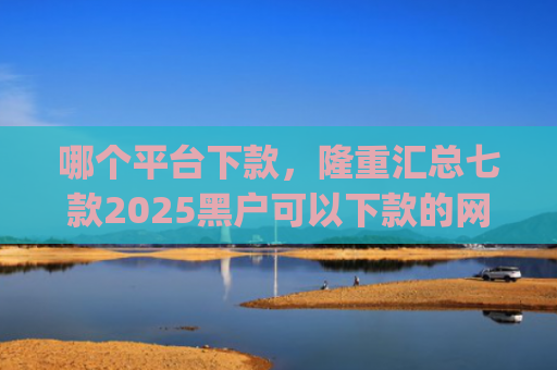 哪个平台下款，隆重汇总七款2025黑户可以下款的网贷app