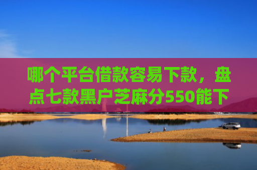 哪个平台借款容易下款，盘点七款黑户芝麻分550能下款的app